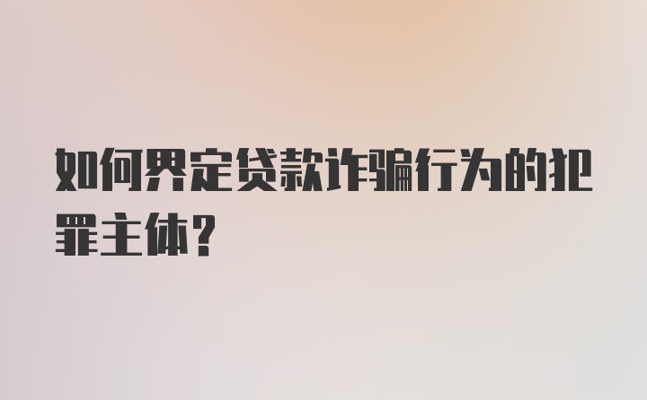 如何界定贷款诈骗行为的犯罪主体?