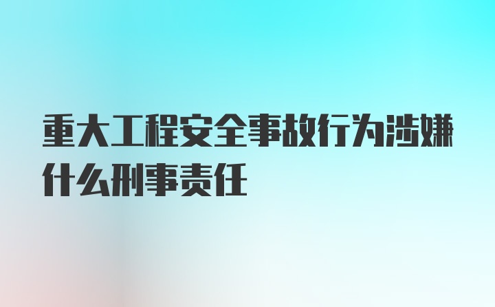 重大工程安全事故行为涉嫌什么刑事责任