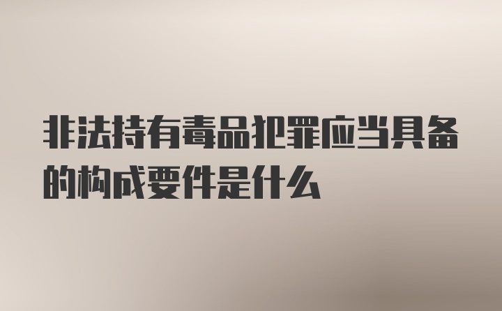 非法持有毒品犯罪应当具备的构成要件是什么