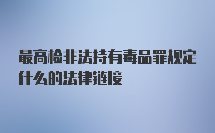 最高检非法持有毒品罪规定什么的法律链接