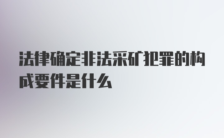 法律确定非法采矿犯罪的构成要件是什么