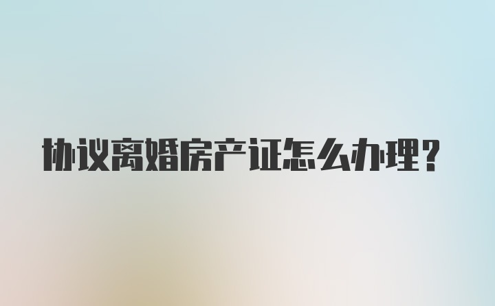 协议离婚房产证怎么办理？