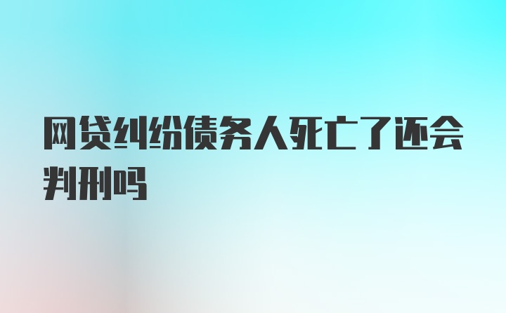 网贷纠纷债务人死亡了还会判刑吗