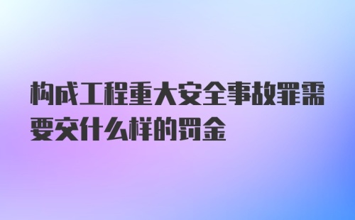 构成工程重大安全事故罪需要交什么样的罚金