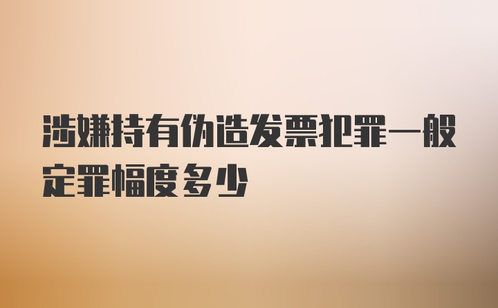 涉嫌持有伪造发票犯罪一般定罪幅度多少