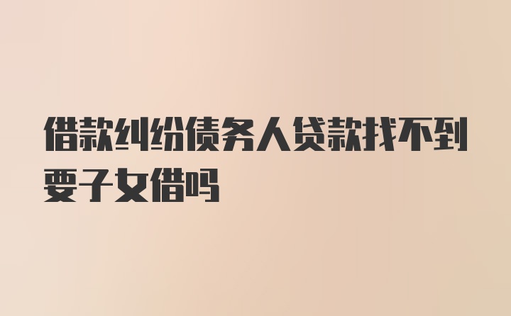 借款纠纷债务人贷款找不到要子女借吗