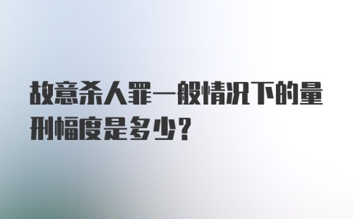 故意杀人罪一般情况下的量刑幅度是多少？