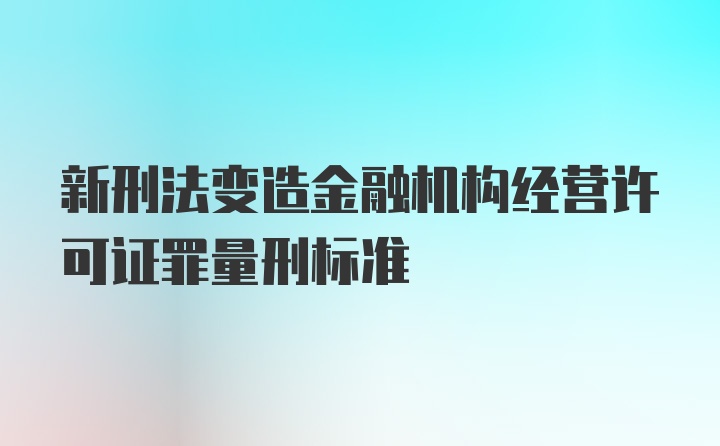 新刑法变造金融机构经营许可证罪量刑标准