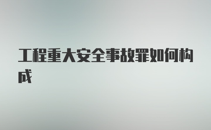 工程重大安全事故罪如何构成