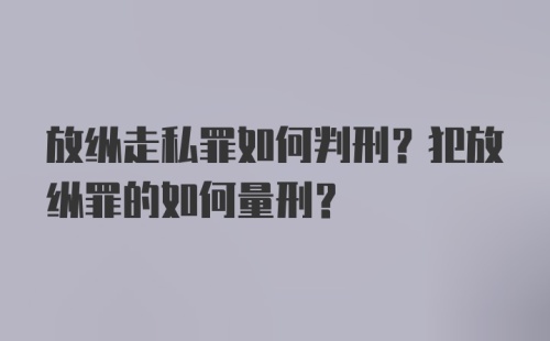 放纵走私罪如何判刑？犯放纵罪的如何量刑？