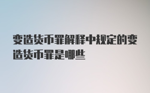 变造货币罪解释中规定的变造货币罪是哪些