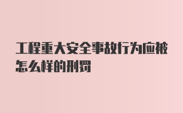 工程重大安全事故行为应被怎么样的刑罚