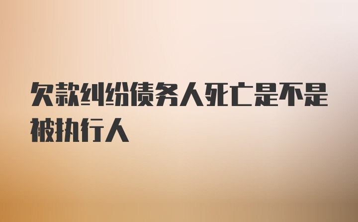 欠款纠纷债务人死亡是不是被执行人