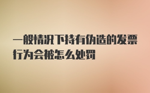 一般情况下持有伪造的发票行为会被怎么处罚