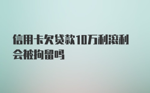 信用卡欠贷款10万利滚利会被拘留吗