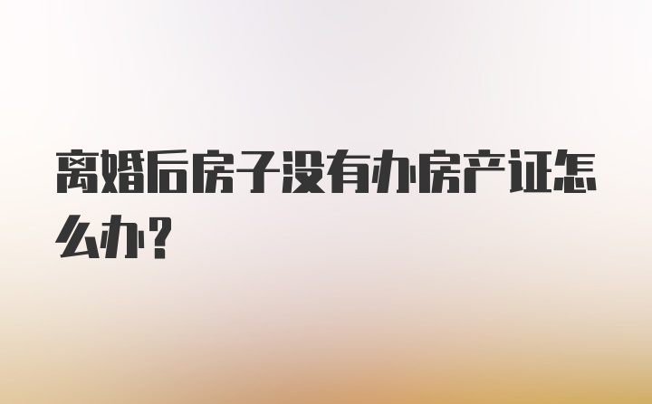 离婚后房子没有办房产证怎么办？