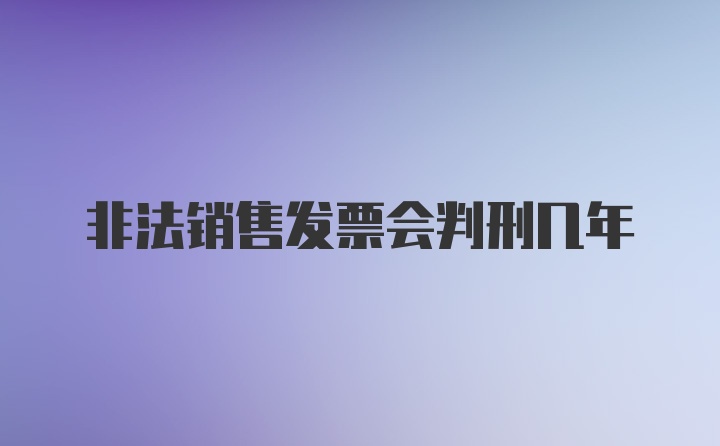 非法销售发票会判刑几年