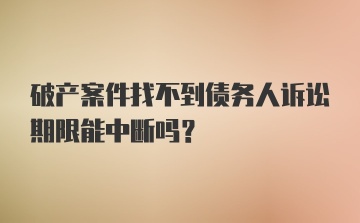 破产案件找不到债务人诉讼期限能中断吗？