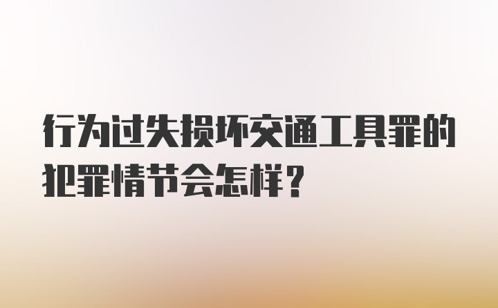 行为过失损坏交通工具罪的犯罪情节会怎样？