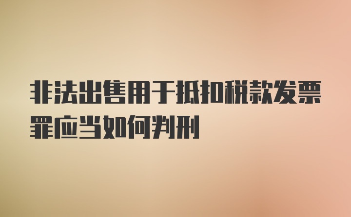 非法出售用于抵扣税款发票罪应当如何判刑