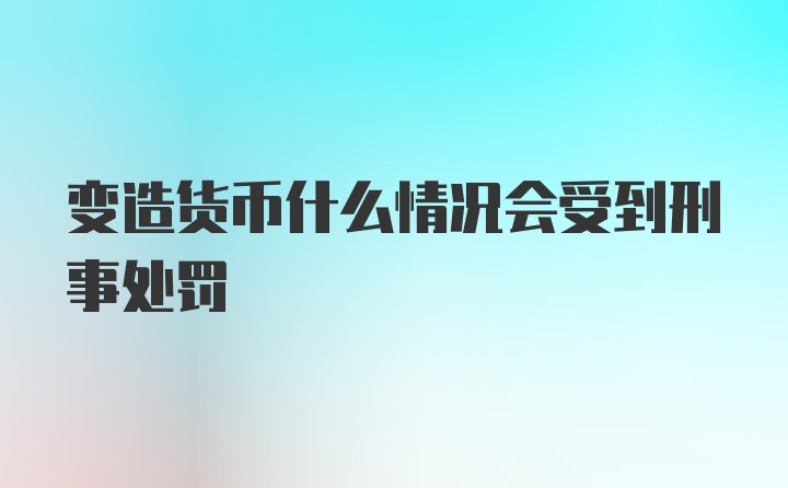 变造货币什么情况会受到刑事处罚