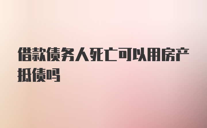 借款债务人死亡可以用房产抵债吗