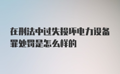 在刑法中过失损坏电力设备罪处罚是怎么样的