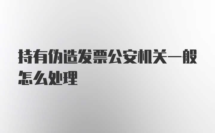 持有伪造发票公安机关一般怎么处理