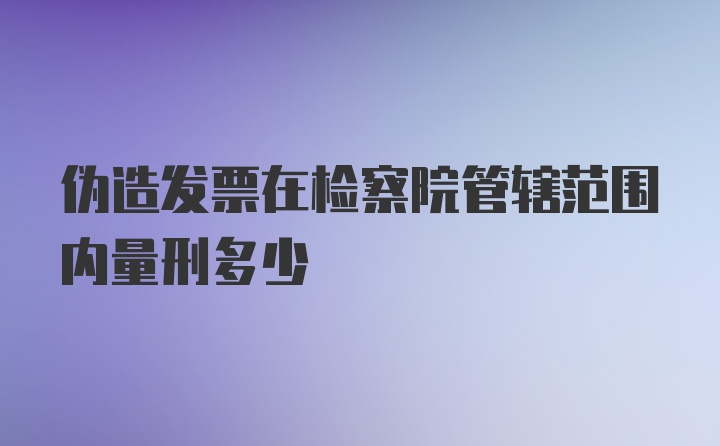 伪造发票在检察院管辖范围内量刑多少