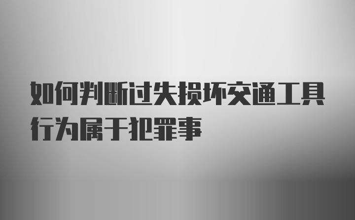 如何判断过失损坏交通工具行为属于犯罪事