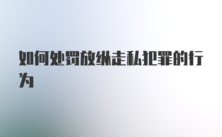 如何处罚放纵走私犯罪的行为