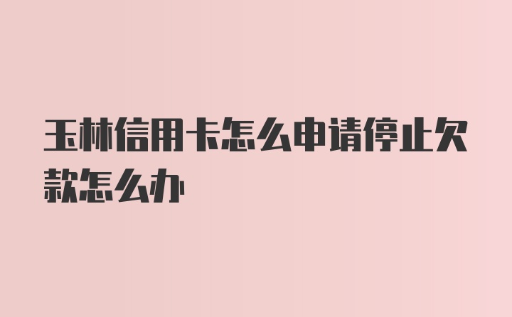 玉林信用卡怎么申请停止欠款怎么办