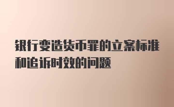 银行变造货币罪的立案标准和追诉时效的问题