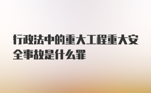 行政法中的重大工程重大安全事故是什么罪