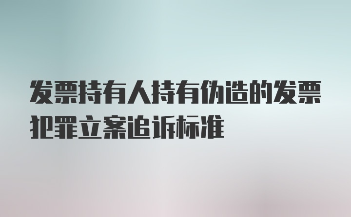 发票持有人持有伪造的发票犯罪立案追诉标准