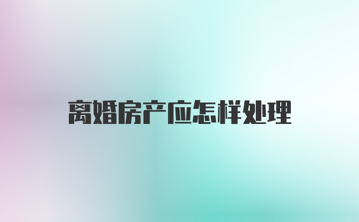 离婚房产应怎样处理