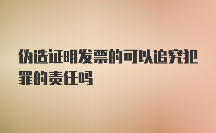 伪造证明发票的可以追究犯罪的责任吗