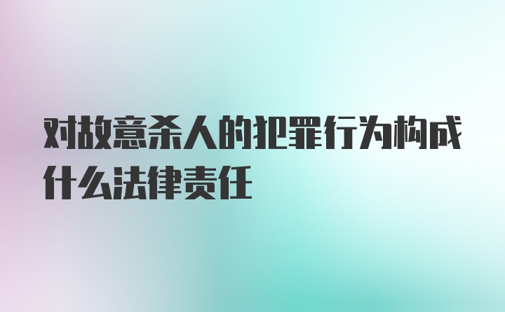 对故意杀人的犯罪行为构成什么法律责任