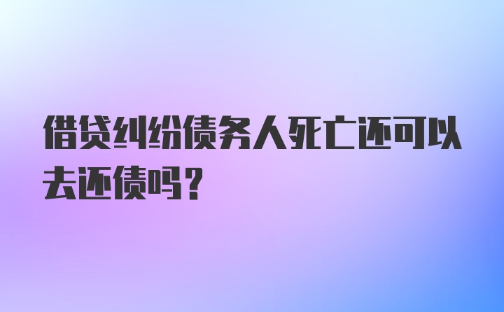 借贷纠纷债务人死亡还可以去还债吗？