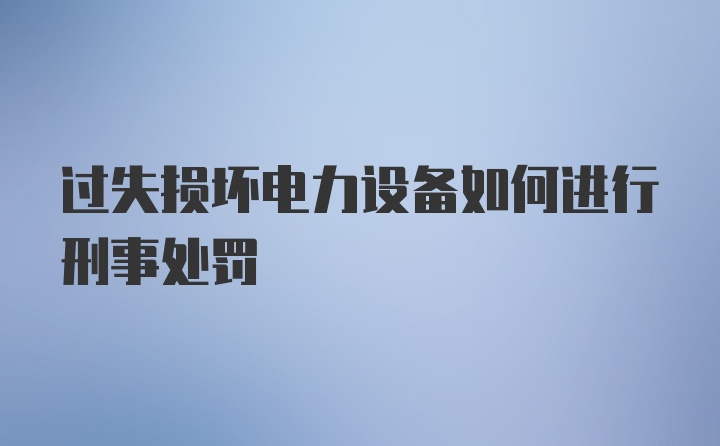 过失损坏电力设备如何进行刑事处罚