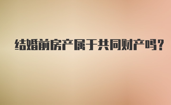 结婚前房产属于共同财产吗？