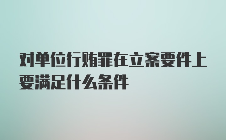 对单位行贿罪在立案要件上要满足什么条件