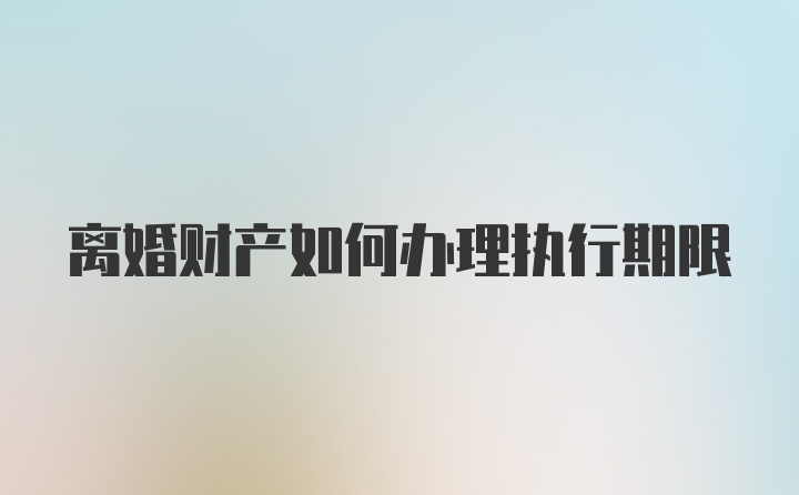 离婚财产如何办理执行期限