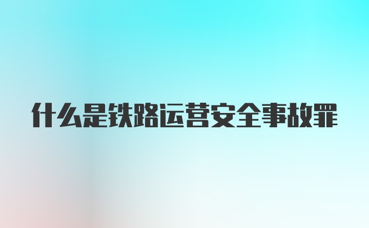 什么是铁路运营安全事故罪