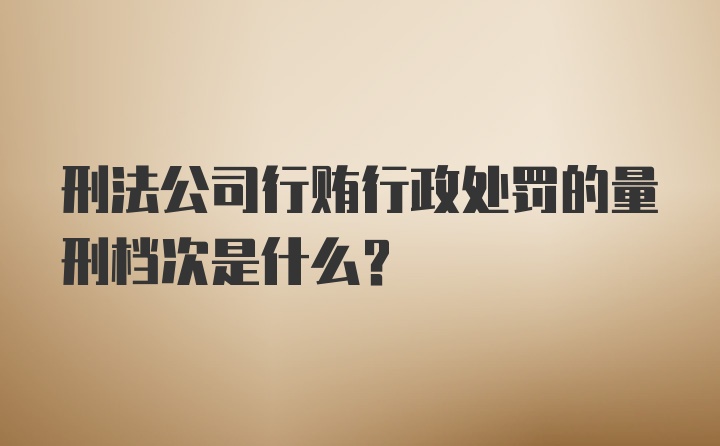 刑法公司行贿行政处罚的量刑档次是什么？