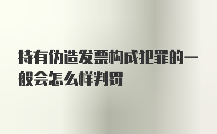 持有伪造发票构成犯罪的一般会怎么样判罚