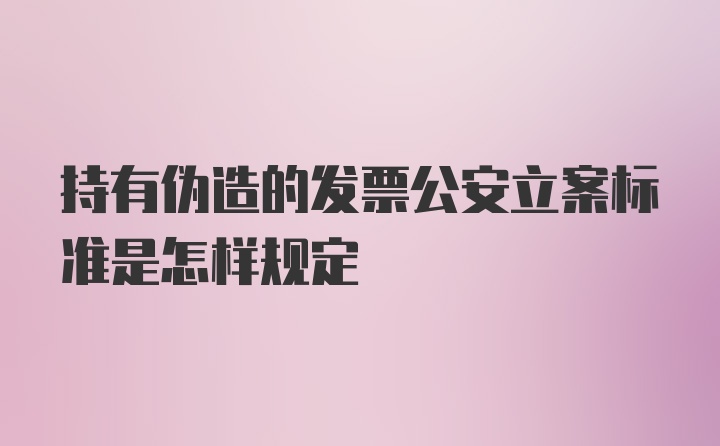 持有伪造的发票公安立案标准是怎样规定