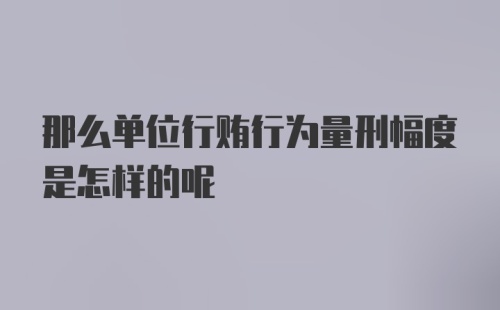 那么单位行贿行为量刑幅度是怎样的呢