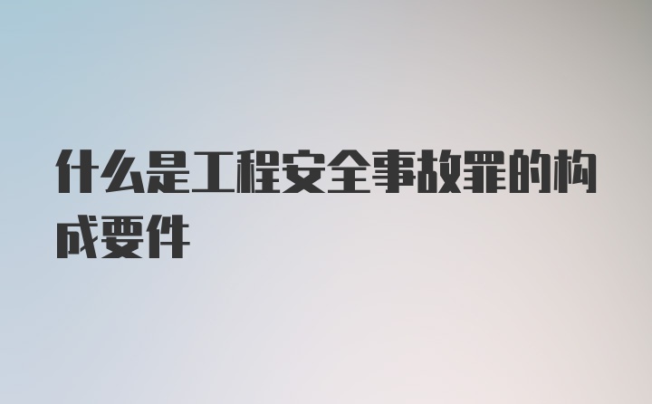 什么是工程安全事故罪的构成要件