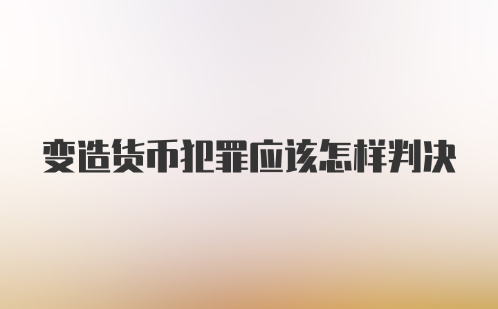 变造货币犯罪应该怎样判决